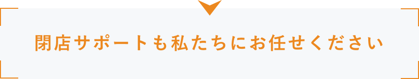 閉店サポートも私たちにお任せください